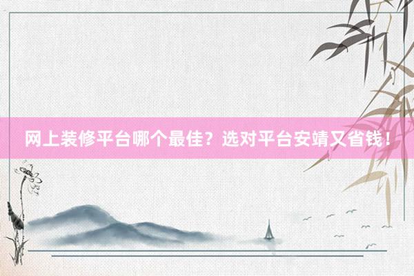 网上装修平台哪个最佳？选对平台安靖又省钱！
