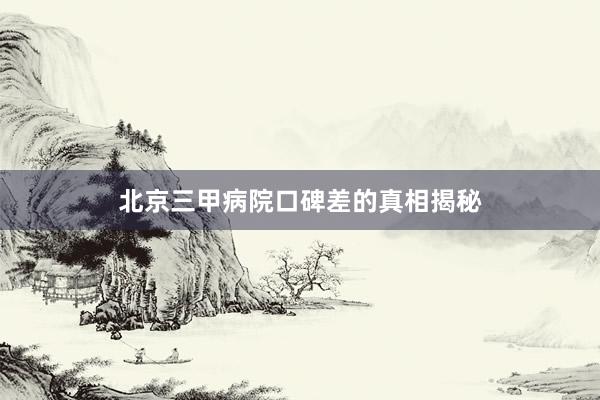 北京三甲病院口碑差的真相揭秘