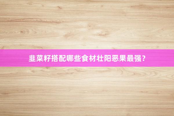 韭菜籽搭配哪些食材壮阳恶果最强？